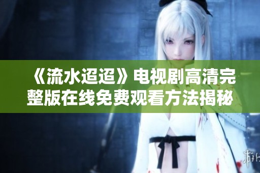 《流水迢迢》电视剧高清完整版在线免费观看方法揭秘