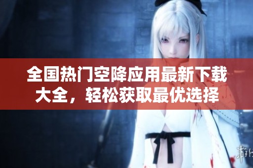 全国热门空降应用最新下载大全，轻松获取最优选择