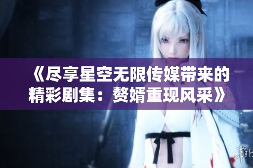 《尽享星空无限传媒带来的精彩剧集：赘婿重现风采》