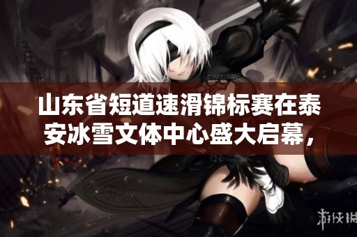 山东省短道速滑锦标赛在泰安冰雪文体中心盛大启幕，精彩赛事引发关注