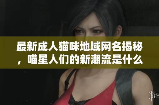 最新成人猫咪地域网名揭秘，喵星人们的新潮流是什么