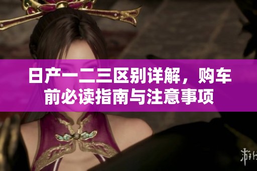 日产一二三区别详解，购车前必读指南与注意事项