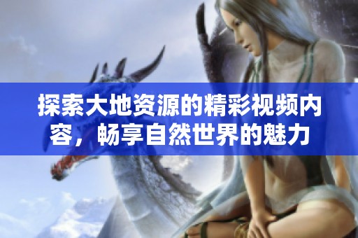 探索大地资源的精彩视频内容，畅享自然世界的魅力
