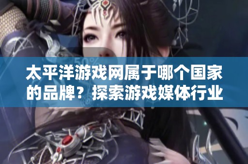 太平洋游戏网属于哪个国家的品牌？探索游戏媒体行业的十大发展品牌
