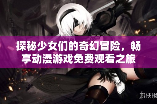 探秘少女们的奇幻冒险，畅享动漫游戏免费观看之旅
