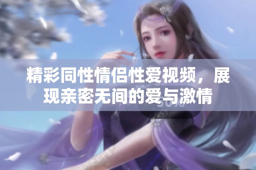 精彩同性情侣性爱视频，展现亲密无间的爱与激情