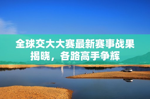 全球交大大赛最新赛事战果揭晓，各路高手争辉