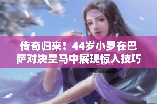 传奇归来！44岁小罗在巴萨对决皇马中展现惊人技巧，比赛高潮迭起最终比分6-4