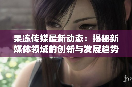 果冻传媒最新动态：揭秘新媒体领域的创新与发展趋势