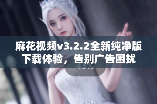 麻花视频v3.2.2全新纯净版下载体验，告别广告困扰