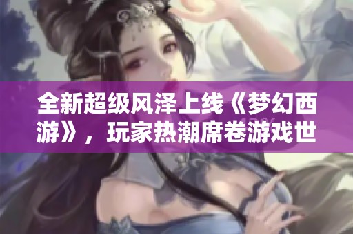 全新超级风泽上线《梦幻西游》，玩家热潮席卷游戏世界引发热烈讨论