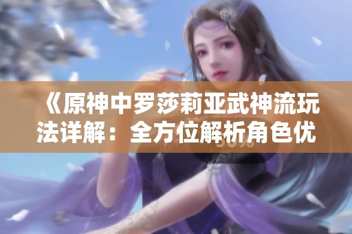 《原神中罗莎莉亚武神流玩法详解：全方位解析角色优势与技能提升技巧》