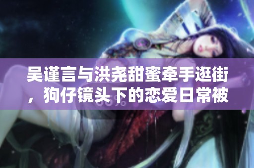 吴谨言与洪尧甜蜜牵手逛街，狗仔镜头下的恋爱日常被曝光引发热议