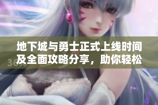 地下城与勇士正式上线时间及全面攻略分享，助你轻松畅玩游戏世界