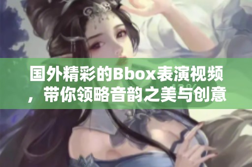 国外精彩的Bbox表演视频，带你领略音韵之美与创意风采