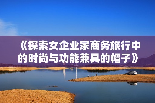 《探索女企业家商务旅行中的时尚与功能兼具的帽子》