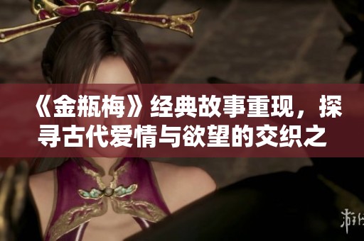 《金瓶梅》经典故事重现，探寻古代爱情与欲望的交织之旅