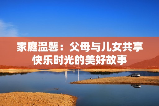家庭温馨：父母与儿女共享快乐时光的美好故事