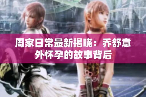 周家日常最新揭晓：乔舒意外怀孕的故事背后