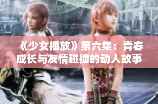 《少女播放》第六集：青春成长与友情碰撞的动人故事