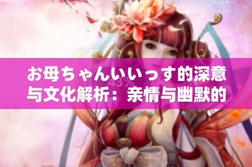 お母ちゃんいいっす的深意与文化解析：亲情与幽默的结合