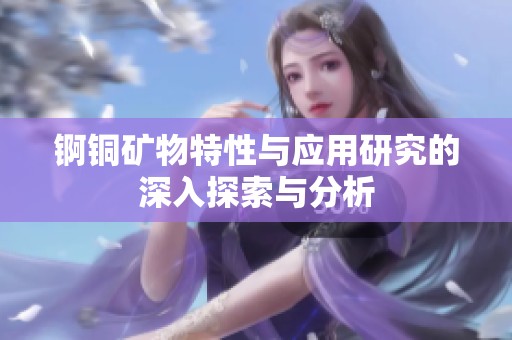 锕铜矿物特性与应用研究的深入探索与分析