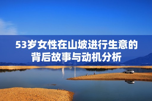 53岁女性在山坡进行生意的背后故事与动机分析