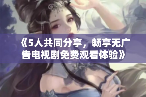 《5人共同分享，畅享无广告电视剧免费观看体验》