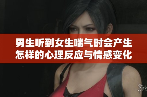 男生听到女生喘气时会产生怎样的心理反应与情感变化