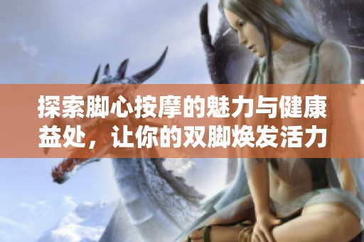 探索脚心按摩的魅力与健康益处，让你的双脚焕发活力