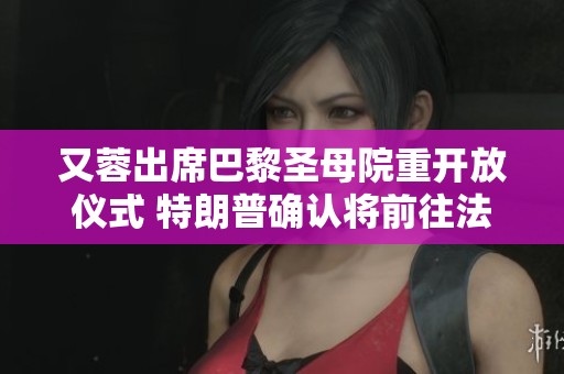 又蓉出席巴黎圣母院重开放仪式 特朗普确认将前往法国参与庆祝活动
