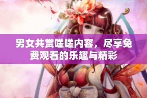 男女共赏嗟嗟内容，尽享免费观看的乐趣与精彩