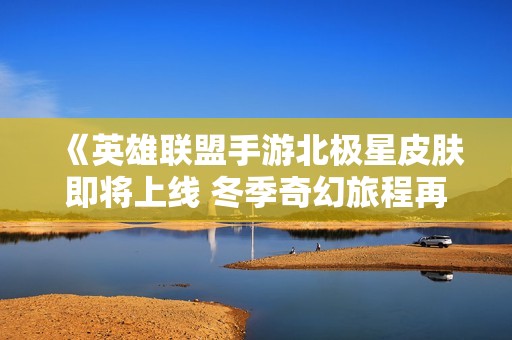 《英雄联盟手游北极星皮肤即将上线 冬季奇幻旅程再度开启》
