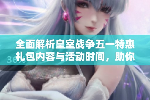 全面解析皇室战争五一特惠礼包内容与活动时间，助你轻松获取更多游戏福利