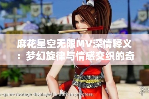 麻花星空无限MV深情释义：梦幻旋律与情感交织的奇妙旅程