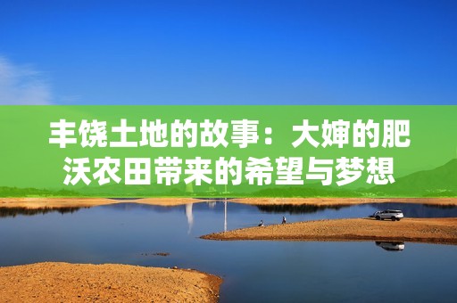 丰饶土地的故事：大婶的肥沃农田带来的希望与梦想