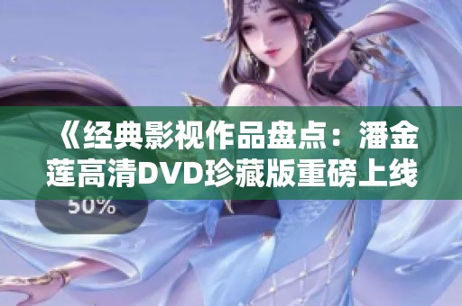 《经典影视作品盘点：潘金莲高清DVD珍藏版重磅上线》