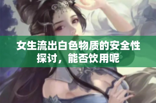 女生流出白色物质的安全性探讨，能否饮用呢