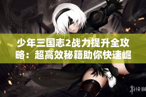 少年三国志2战力提升全攻略：超高效秘籍助你快速崛起成为强者