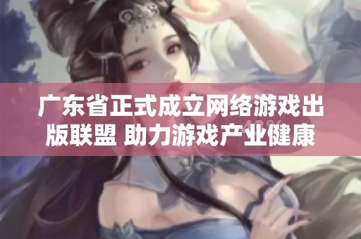 广东省正式成立网络游戏出版联盟 助力游戏产业健康发展与创新合作