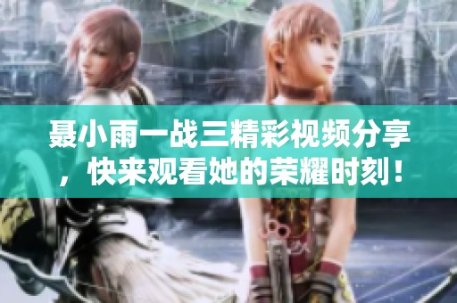 聂小雨一战三精彩视频分享，快来观看她的荣耀时刻！