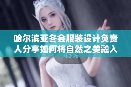 哈尔滨亚冬会服装设计负责人分享如何将自然之美融入运动服装理念与创作中