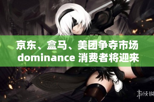 京东、盒马、美团争夺市场 dominance 消费者将迎来全新购物体验与激烈竞争