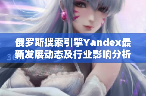 俄罗斯搜索引擎Yandex最新发展动态及行业影响分析