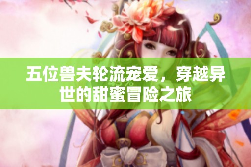 五位兽夫轮流宠爱，穿越异世的甜蜜冒险之旅