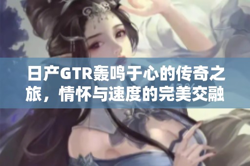 日产GTR轰鸣于心的传奇之旅，情怀与速度的完美交融