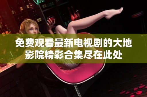 免费观看最新电视剧的大地影院精彩合集尽在此处