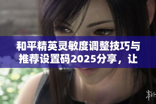和平精英灵敏度调整技巧与推荐设置码2025分享，让你游戏体验更稳定