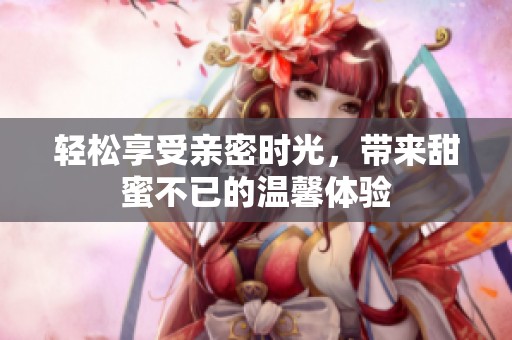 轻松享受亲密时光，带来甜蜜不已的温馨体验