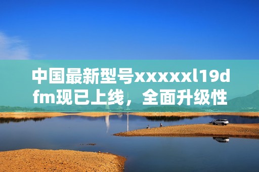 中国最新型号xxxxxl19dfm现已上线，全面升级性能与体验